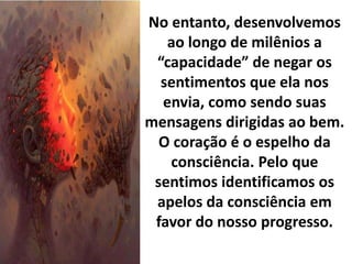 No entanto, desenvolvemos
ao longo de milênios a
“capacidade” de negar os
sentimentos que ela nos
envia, como sendo suas
mensagens dirigidas ao bem.
O coração é o espelho da
consciência. Pelo que
sentimos identificamos os
apelos da consciência em
favor do nosso progresso.
 