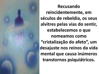 Recusando
reincidentemente, em
séculos de rebeldia, os seus
alvitres pelas vias do sentir,
estabelecemos o que
nomeamos como
“cristalização do afeto”, um
desajuste nos reinos da vida
mental que causa inúmeros
transtornos psiquiátricos.
 