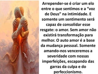Arrepender-se é criar um elo
entre o que sentimos e a “voz
de Deus” na intimidade. E
somente um sentimento será
capaz de consolidar esse
resgate: o amor. Sem amor não
existirá transformação para
melhor. O auto amor é a base
da mudança pessoal. Somente
amando-nos venceremos a
severidade com nossas
imperfeições, escapando das
garras da culpa e do
perfeccionismo.
 