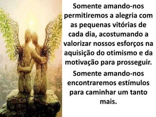 Somente amando-nos
permitiremos a alegria com
as pequenas vitórias de
cada dia, acostumando a
valorizar nossos esforços na
aquisição do otimismo e da
motivação para prosseguir.
Somente amando-nos
encontraremos estímulos
para caminhar um tanto
mais.
 
