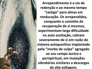 Arrependimento é a via de
redenção e ao mesmo tempo
“castigo” para almas em
reeducação. Os arrependidos,
conquanto o caminho da
recuperação de si mesmos,
experimentam larga dificuldade
na auto aceitação, cobram
severamente de si em razão do
sistema autopunitivo implantado
pelo “morbo de culpa” agregado
ao seu campo áurico e
perispiritual, em mutações
vibratórias similares a descargas
de alta voltagem.
 