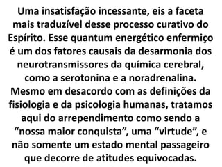 Uma insatisfação incessante, eis a faceta
mais traduzível desse processo curativo do
Espírito. Esse quantum energético enfermiço
é um dos fatores causais da desarmonia dos
neurotransmissores da química cerebral,
como a serotonina e a noradrenalina.
Mesmo em desacordo com as definições da
fisiologia e da psicologia humanas, tratamos
aqui do arrependimento como sendo a
“nossa maior conquista”, uma “virtude”, e
não somente um estado mental passageiro
que decorre de atitudes equivocadas.
 