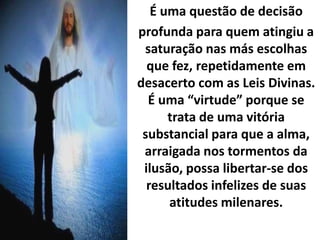 É uma questão de decisão
profunda para quem atingiu a
saturação nas más escolhas
que fez, repetidamente em
desacerto com as Leis Divinas.
É uma “virtude” porque se
trata de uma vitória
substancial para que a alma,
arraigada nos tormentos da
ilusão, possa libertar-se dos
resultados infelizes de suas
atitudes milenares.
 