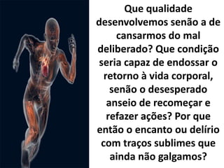 Que qualidade
desenvolvemos senão a de
cansarmos do mal
deliberado? Que condição
seria capaz de endossar o
retorno à vida corporal,
senão o desesperado
anseio de recomeçar e
refazer ações? Por que
então o encanto ou delírio
com traços sublimes que
ainda não galgamos?
 