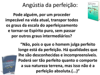 Angústia da perfeição:
Pode alguém, por um proceder
impecável na vida atual, transpor todos
os graus da escala do aperfeiçoamento
e tornar-se Espírito puro, sem passar
por outros graus intermediários?
“Não, pois o que o homem julga perfeito
longe está da perfeição. Há qualidades que
lhe são desconhecidas e incompreensíveis.
Poderá ser tão perfeito quanto o comporte
a sua natureza terrena, mas isso não é a
perfeição absoluta.(...)”192
 