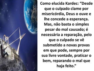 Como elucida Kardec: “Desde
que o culpado clame por
misericórdia, Deus o ouve e
lhe concede a esperança.
Mas, não basta o simples
pesar do mal causado; é
necessária a reparação, pelo
que o culpado se vê
submetido a novas provas
em que pode, sempre por
sua livre vontade, praticar o
bem, reparando o mal que
haja feito.”
 