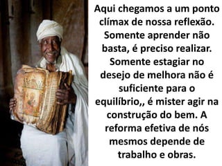Aqui chegamos a um ponto
clímax de nossa reflexão.
Somente aprender não
basta, é preciso realizar.
Somente estagiar no
desejo de melhora não é
suficiente para o
equilíbrio,, é mister agir na
construção do bem. A
reforma efetiva de nós
mesmos depende de
trabalho e obras.
 