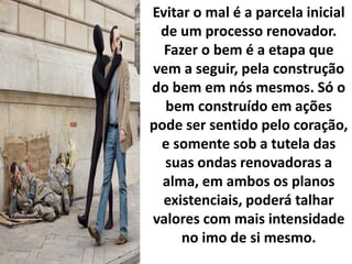 Evitar o mal é a parcela inicial
de um processo renovador.
Fazer o bem é a etapa que
vem a seguir, pela construção
do bem em nós mesmos. Só o
bem construído em ações
pode ser sentido pelo coração,
e somente sob a tutela das
suas ondas renovadoras a
alma, em ambos os planos
existenciais, poderá talhar
valores com mais intensidade
no imo de si mesmo.
 