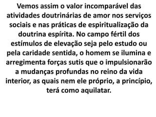Vemos assim o valor incomparável das
atividades doutrinárias de amor nos serviços
sociais e nas práticas de espiritualização da
doutrina espírita. No campo fértil dos
estímulos de elevação seja pelo estudo ou
pela caridade sentida, o homem se ilumina e
arregimenta forças sutis que o impulsionarão
a mudanças profundas no reino da vida
interior, as quais nem ele próprio, a princípio,
terá como aquilatar.
 