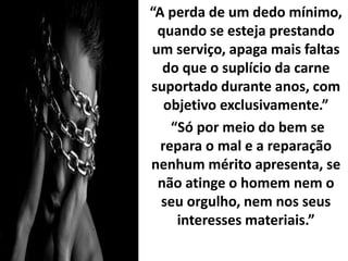 “A perda de um dedo mínimo,
quando se esteja prestando
um serviço, apaga mais faltas
do que o suplício da carne
suportado durante anos, com
objetivo exclusivamente.”
“Só por meio do bem se
repara o mal e a reparação
nenhum mérito apresenta, se
não atinge o homem nem o
seu orgulho, nem nos seus
interesses materiais.”
 
