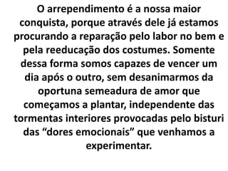 O arrependimento é a nossa maior
conquista, porque através dele já estamos
procurando a reparação pelo labor no bem e
pela reeducação dos costumes. Somente
dessa forma somos capazes de vencer um
dia após o outro, sem desanimarmos da
oportuna semeadura de amor que
começamos a plantar, independente das
tormentas interiores provocadas pelo bisturi
das “dores emocionais” que venhamos a
experimentar.
 