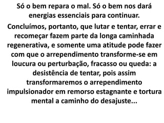 Só o bem repara o mal. Só o bem nos dará
energias essenciais para continuar.
Concluímos, portanto, que lutar e tentar, errar e
recomeçar fazem parte da longa caminhada
regenerativa, e somente uma atitude pode fazer
com que o arrependimento transforme-se em
loucura ou perturbação, fracasso ou queda: a
desistência de tentar, pois assim
transformaremos o arrependimento
impulsionador em remorso estagnante e tortura
mental a caminho do desajuste...
 