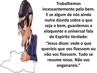 Trabalhemos
incessantemente pelo bem.
E se algum de nós ainda
nutre dúvida sobre o que
seja o bem, guardemos a
eloquente e universal fala
do Espírito Verdade:
“Jesus disse: vede o que
queríeis que vos fizessem ou
não vos fizessem. Tudo se
resume nisso. Não vos
enganareis.”
 