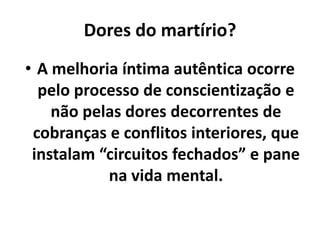 Dores do martírio?
• A melhoria íntima autêntica ocorre
pelo processo de conscientização e
não pelas dores decorrentes de
cobranças e conflitos interiores, que
instalam “circuitos fechados” e pane
na vida mental.
 