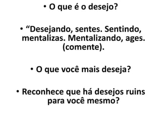 • O que é o desejo?
• “Desejando, sentes. Sentindo,
mentalizas. Mentalizando, ages.
(comente).
• O que você mais deseja?
• Reconhece que há desejos ruins
para você mesmo?
 