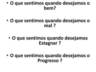 • O que sentimos quando desejamos o
bem?
• O que sentimos quando desejamos o
mal ?
• O que sentimos quando desejamos
Estagnar ?
• O que sentimos quando desejamos o
Progresso ?
 