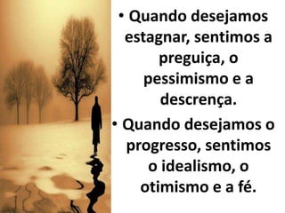 • Quando desejamos
estagnar, sentimos a
preguiça, o
pessimismo e a
descrença.
• Quando desejamos o
progresso, sentimos
o idealismo, o
otimismo e a fé.
 