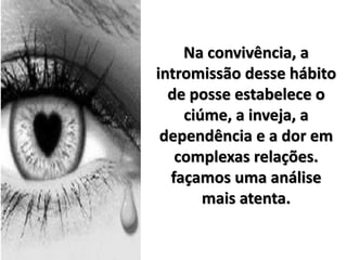 Na convivência, a
intromissão desse hábito
de posse estabelece o
ciúme, a inveja, a
dependência e a dor em
complexas relações.
façamos uma análise
mais atenta.
 