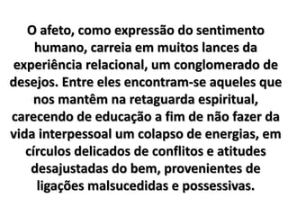 O afeto, como expressão do sentimento
humano, carreia em muitos lances da
experiência relacional, um conglomerado de
desejos. Entre eles encontram-se aqueles que
nos mantêm na retaguarda espiritual,
carecendo de educação a fim de não fazer da
vida interpessoal um colapso de energias, em
círculos delicados de conflitos e atitudes
desajustadas do bem, provenientes de
ligações malsucedidas e possessivas.
 