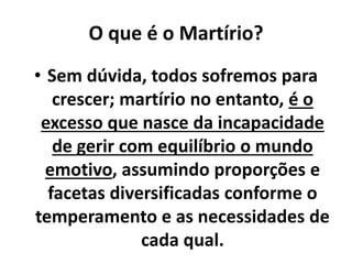 O que é o Martírio?
• Sem dúvida, todos sofremos para
crescer; martírio no entanto, é o
excesso que nasce da incapacidade
de gerir com equilíbrio o mundo
emotivo, assumindo proporções e
facetas diversificadas conforme o
temperamento e as necessidades de
cada qual.
 