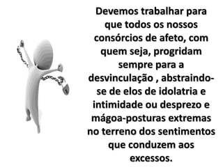 Devemos trabalhar para
que todos os nossos
consórcios de afeto, com
quem seja, progridam
sempre para a
desvinculação , abstraindo-
se de elos de idolatria e
intimidade ou desprezo e
mágoa-posturas extremas
no terreno dos sentimentos
que conduzem aos
excessos.
 