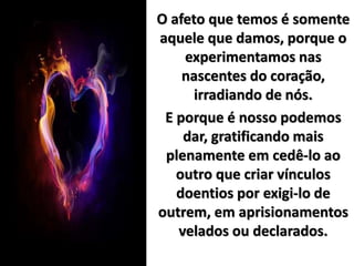 O afeto que temos é somente
aquele que damos, porque o
experimentamos nas
nascentes do coração,
irradiando de nós.
E porque é nosso podemos
dar, gratificando mais
plenamente em cedê-lo ao
outro que criar vínculos
doentios por exigi-lo de
outrem, em aprisionamentos
velados ou declarados.
 