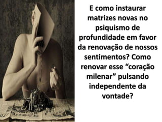 E como instaurar
matrizes novas no
psiquismo de
profundidade em favor
da renovação de nossos
sentimentos? Como
renovar esse “coração
milenar” pulsando
independente da
vontade?
 