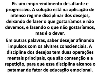 Eis um empreendimento desafiante e
progressivo. A solução está na aplicação de
intenso regime disciplinar dos desejos,
deixando de fazer o que gostaríamos e não
devemos, e fazendo o que não gostaríamos,
mas é o dever.
Em outras palavras, saber desejar afinando
impulsos com os alvitres conscienciais. A
disciplina dos desejos tem duas operações
mentais principais, que são contenção e a
repetição, para que essa disciplina alcance o
patamar de fator de educação emocional.
 