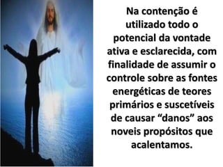 Na contenção é
utilizado todo o
potencial da vontade
ativa e esclarecida, com
finalidade de assumir o
controle sobre as fontes
energéticas de teores
primários e suscetíveis
de causar “danos” aos
noveis propósitos que
acalentamos.
 