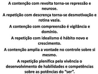 A contenção com revolta torna-se repressão e
neurose.
A repetição com descrença torna-se desmotivação e
rotina vazia.
A contenção com compreensão é vigilância e
domínio.
A repetição com idealismo é hábito novo e
crescimento.
A contenção amplia a vontade no controle sobre si
mesmo.
A repetição plenifica pela vivência o
desenvolvimento de habilidades e competências
sobre as potências do “ser”.
 