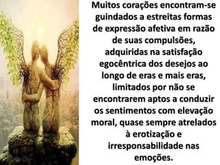 Muitos corações encontram-se
guindados a estreitas formas
de expressão afetiva em razão
de suas compulsões,
adquiridas na satisfação
egocêntrica dos desejos ao
longo de eras e mais eras,
limitados por não se
encontrarem aptos a conduzir
os sentimentos com elevação
moral, quase sempre atrelados
à erotização e
irresponsabilidade nas
emoções.
 