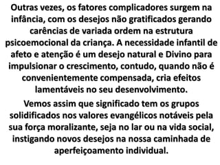 Outras vezes, os fatores complicadores surgem na
infância, com os desejos não gratificados gerando
carências de variada ordem na estrutura
psicoemocional da criança. A necessidade infantil de
afeto e atenção é um desejo natural e Divino para
impulsionar o crescimento, contudo, quando não é
convenientemente compensada, cria efeitos
lamentáveis no seu desenvolvimento.
Vemos assim que significado tem os grupos
solidificados nos valores evangélicos notáveis pela
sua força moralizante, seja no lar ou na vida social,
instigando novos desejos na nossa caminhada de
aperfeiçoamento individual.
 