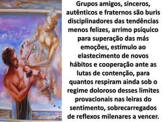 Grupos amigos, sinceros,
autênticos e fraternos são buris
disciplinadores das tendências
menos felizes, arrimo psíquico
para superação das más
emoções, estímulo ao
elastecimento de novos
hábitos e cooperação ante as
lutas de contenção, para
quantos respiram ainda sob o
regime doloroso desses limites
provacionais nas leiras do
sentimento, sobrecarregados
de reflexos milenares a vencer.
 