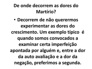 De onde decorrem as dores do
Martírio?
• Decorrem de não querermos
experimentar as dores do
crescimento. Um exemplo típico é
quando somos convocados a
examinar certa imperfeição
apontada por alguém e, entre a dor
da auto avaliação e a dor da
negação, preferimos a segunda.
 