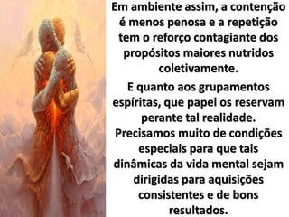 Em ambiente assim, a contenção
é menos penosa e a repetição
tem o reforço contagiante dos
propósitos maiores nutridos
coletivamente.
E quanto aos grupamentos
espíritas, que papel os reservam
perante tal realidade.
Precisamos muito de condições
especiais para que tais
dinâmicas da vida mental sejam
dirigidas para aquisições
consistentes e de bons
resultados.
 