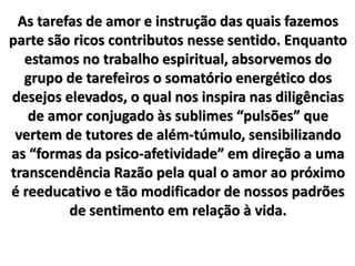 As tarefas de amor e instrução das quais fazemos
parte são ricos contributos nesse sentido. Enquanto
estamos no trabalho espiritual, absorvemos do
grupo de tarefeiros o somatório energético dos
desejos elevados, o qual nos inspira nas diligências
de amor conjugado às sublimes “pulsões” que
vertem de tutores de além-túmulo, sensibilizando
as “formas da psico-afetividade” em direção a uma
transcendência Razão pela qual o amor ao próximo
é reeducativo e tão modificador de nossos padrões
de sentimento em relação à vida.
 