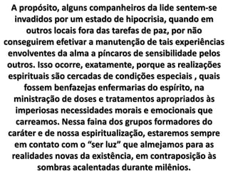 A propósito, alguns companheiros da lide sentem-se
invadidos por um estado de hipocrisia, quando em
outros locais fora das tarefas de paz, por não
conseguirem efetivar a manutenção de tais experiências
envolventes da alma a píncaros de sensibilidade pelos
outros. Isso ocorre, exatamente, porque as realizações
espirituais são cercadas de condições especiais , quais
fossem benfazejas enfermarias do espírito, na
ministração de doses e tratamentos apropriados às
imperiosas necessidades morais e emocionais que
carreamos. Nessa faina dos grupos formadores do
caráter e de nossa espiritualização, estaremos sempre
em contato com o “ser luz” que almejamos para as
realidades novas da existência, em contraposição às
sombras acalentadas durante milênios.
 