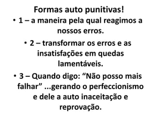 Formas auto punitivas!
• 1 – a maneira pela qual reagimos a
nossos erros.
• 2 – transformar os erros e as
insatisfações em quedas
lamentáveis.
• 3 – Quando digo: “Não posso mais
falhar” ...gerando o perfeccionismo
e dele a auto inaceitação e
reprovação.
 