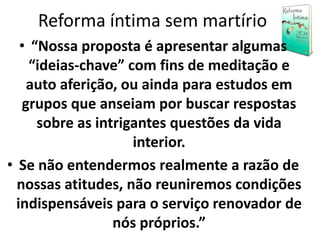 Reforma íntima sem martírio
• “Nossa proposta é apresentar algumas
“ideias-chave” com fins de meditação e
auto aferição, ou ainda para estudos em
grupos que anseiam por buscar respostas
sobre as intrigantes questões da vida
interior.
• Se não entendermos realmente a razão de
nossas atitudes, não reuniremos condições
indispensáveis para o serviço renovador de
nós próprios.”
 