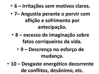 • 6 – Irritações sem motivos claros.
• 7– Angustia perante o porvir com
aflição e sofrimento por
antecipação.
• 8 – excesso de imaginação sobre
fatos corriqueiros da vida.
• 9 – Descrença no esforço de
mudança.
• 10 – Desgaste energético decorrente
de conflitos, desânimo, etc.
 