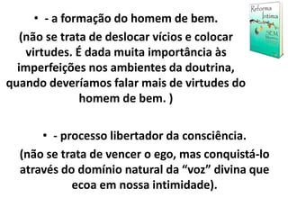• - a formação do homem de bem.
(não se trata de deslocar vícios e colocar
virtudes. É dada muita importância às
imperfeições nos ambientes da doutrina,
quando deveríamos falar mais de virtudes do
homem de bem. )
• - processo libertador da consciência.
(não se trata de vencer o ego, mas conquistá-lo
através do domínio natural da “voz” divina que
ecoa em nossa intimidade).
 