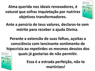 Alma querida nos ideais renovadores, é
natural que sofras inquietação por nutrires
objetivos transformadores.
Ante a penúria de teus valores, declaras-te sem
mérito para receber a ajuda Divina.
Perante a extensão de suas falhas, açoitas a
consciência com lancinante sentimento de
hipocrisia ao repetirdes os mesmos desvios dos
quais já gostarias de não permitir.
Essa é a estrada perfeição, não te
martirizes!
 