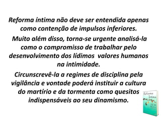 Reforma íntima não deve ser entendida apenas
como contenção de impulsos inferiores.
Muito além disso, torna-se urgente analisá-la
como o compromisso de trabalhar pelo
desenvolvimento dos lídimos valores humanos
na intimidade.
Circunscrevê-la a regimes de disciplina pela
vigilância e vontade poderá instituir a cultura
do martírio e da tormenta como quesitos
indispensáveis ao seu dinamismo.
 