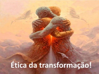 Ética da transformação!
 