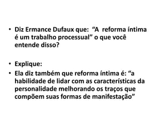 • Diz Ermance Dufaux que: “A reforma íntima
é um trabalho processual” o que você
entende disso?
• Explique:
• Ela diz também que reforma íntima é: “a
habilidade de lidar com as características da
personalidade melhorando os traços que
compõem suas formas de manifestação”
 