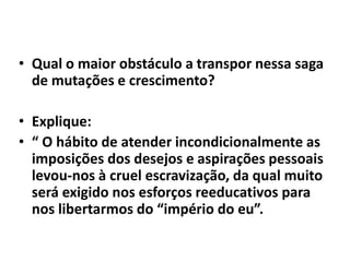 • Qual o maior obstáculo a transpor nessa saga
de mutações e crescimento?
• Explique:
• “ O hábito de atender incondicionalmente as
imposições dos desejos e aspirações pessoais
levou-nos à cruel escravização, da qual muito
será exigido nos esforços reeducativos para
nos libertarmos do “império do eu”.
 