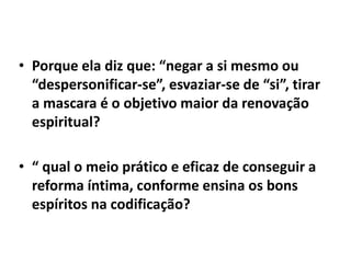 • Porque ela diz que: “negar a si mesmo ou
“despersonificar-se”, esvaziar-se de “si”, tirar
a mascara é o objetivo maior da renovação
espiritual?
• “ qual o meio prático e eficaz de conseguir a
reforma íntima, conforme ensina os bons
espíritos na codificação?
 