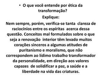 • O que você entende por ética da
transformação?
Explique:
Nem sempre, porém, verifica-se tanta clareza de
raciocínios entre os espíritas acerca dessa
questão. Conceitos mal formulados sobre o que
seja a renovação interior têm levado muitos
corações sinceros a algumas atitudes de
puritanismo e moralismo, que não
correspondem ao lídimo trabalho transformador
da personalidade, em direção aos valores
capazes de solidificar a paz, a saúde e a
liberdade na vida das criaturas.
 