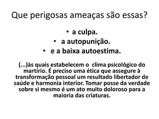 Que perigosas ameaças são essas?
• a culpa.
• a autopunição.
• e a baixa autoestima.
(...)às quais estabelecem o clima psicológico do
martírio. É preciso uma ética que assegure à
transformação pessoal um resultado libertador de
saúde e harmonia interior. Tomar posse da verdade
sobre si mesmo é um ato muito doloroso para a
maioria das criaturas.
 