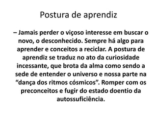 Postura de aprendiz
– Jamais perder o viçoso interesse em buscar o
novo, o desconhecido. Sempre há algo para
aprender e conceitos a reciclar. A postura de
aprendiz se traduz no ato da curiosidade
incessante, que brota da alma como sendo a
sede de entender o universo e nossa parte na
“dança dos ritmos cósmicos”. Romper com os
preconceitos e fugir do estado doentio da
autossuficiência.
 